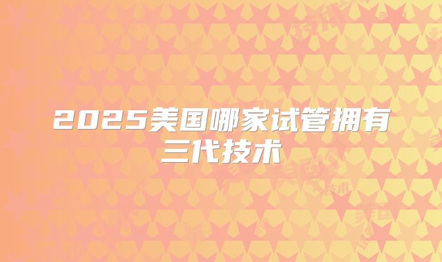 2025美国哪家试管拥有三代技术
