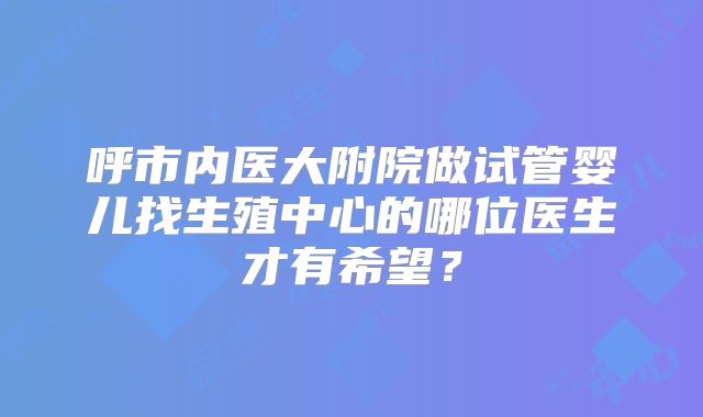 呼市内医大附院做试管婴儿找生殖中心的哪位医生才有希望?