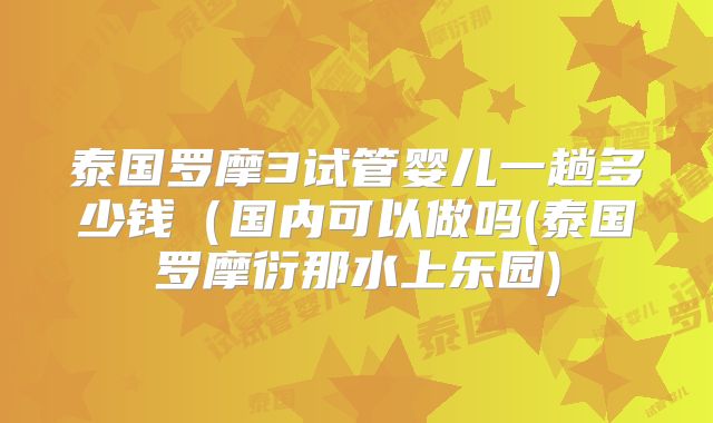 泰国罗摩3试管婴儿一趟多少钱（国内可以做吗(泰国罗摩衍那水上乐园)