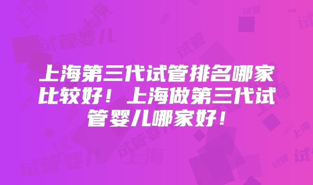 上海第三代试管排名哪家比较好！上海做第三代试管婴儿哪家好！