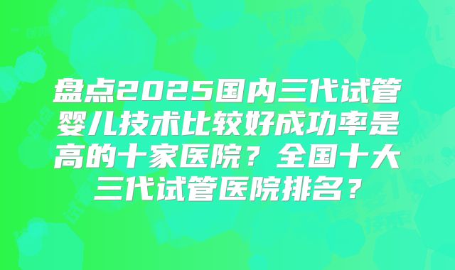 盘点2025国内三代试管婴儿技术比较好成功率是高的十家医院？全国十大三代试管医院排名？