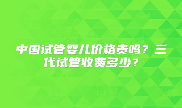 中国试管婴儿价格贵吗？三代试管收费多少？