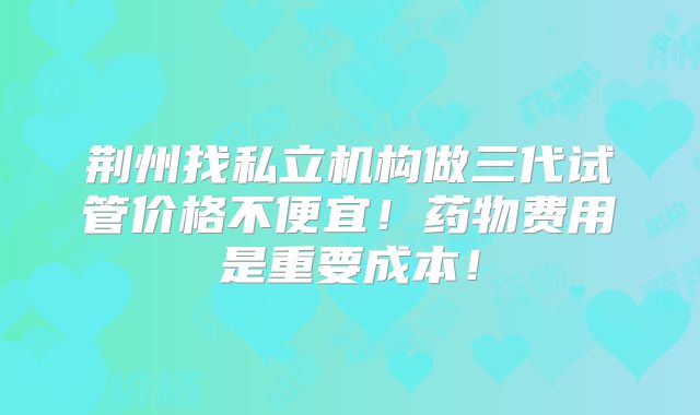荆州找私立机构做三代试管价格不便宜！药物费用是重要成本！