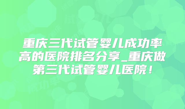重庆三代试管婴儿成功率高的医院排名分享_重庆做第三代试管婴儿医院！