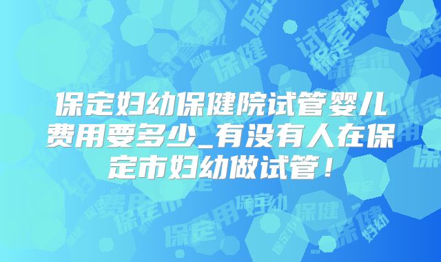 保定妇幼保健院试管婴儿费用要多少_有没有人在保定市妇幼做试管！