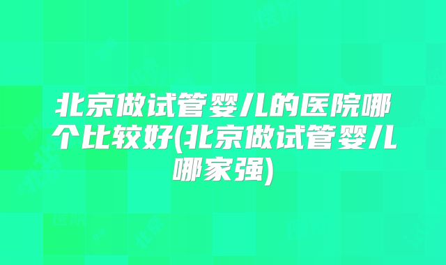 北京做试管婴儿的医院哪个比较好(北京做试管婴儿哪家强)