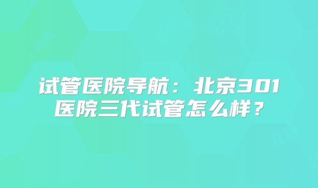 试管医院导航：北京301医院三代试管怎么样？