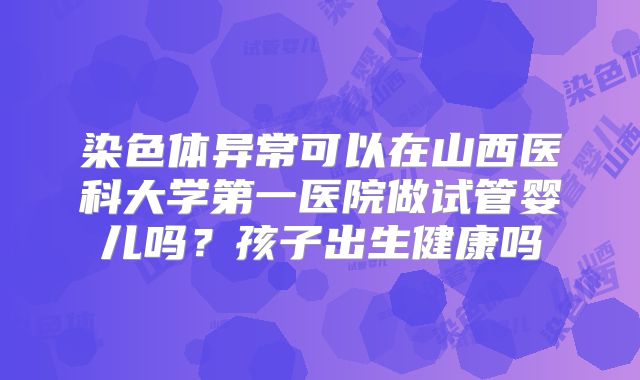 染色体异常可以在山西医科大学第一医院做试管婴儿吗?孩子出生健康吗