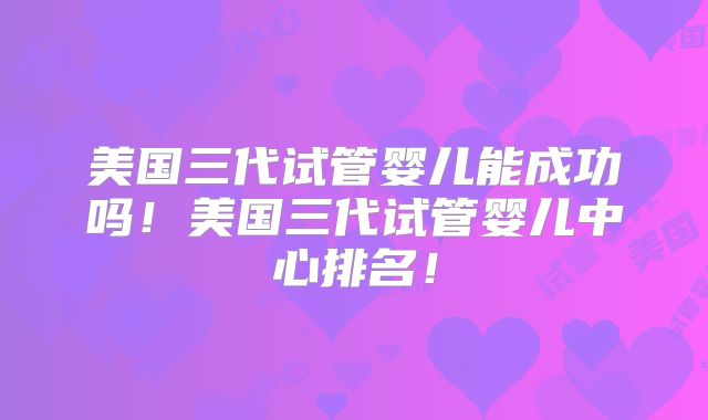 美国三代试管婴儿能成功吗！美国三代试管婴儿中心排名！