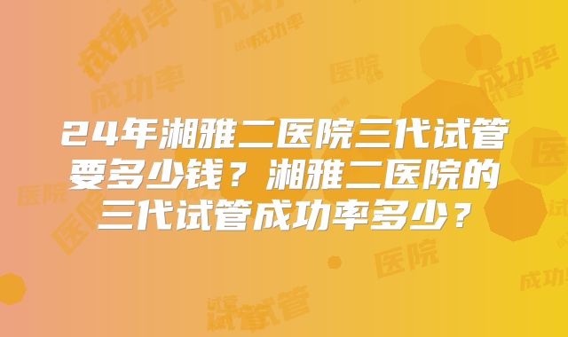 24年湘雅二医院三代试管要多少钱?湘雅二医院的三代试管成功率多少?