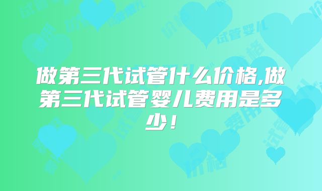 做第三代试管什么价格,做第三代试管婴儿费用是多少！