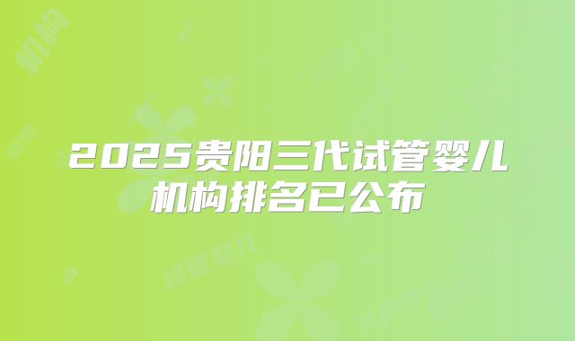2025贵阳三代试管婴儿机构排名已公布