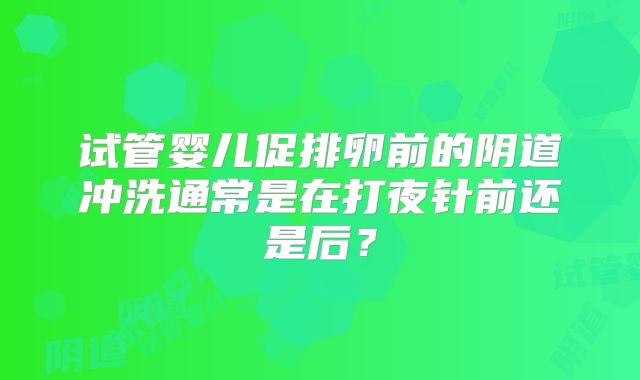 试管婴儿促排卵前的阴道冲洗通常是在打夜针前还是后？