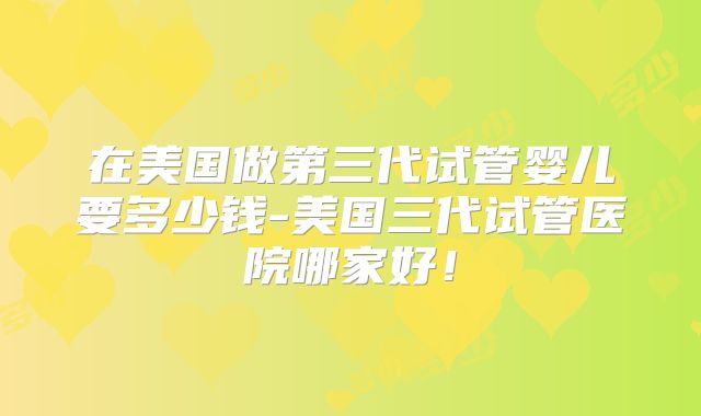 在美国做第三代试管婴儿要多少钱-美国三代试管医院哪家好！