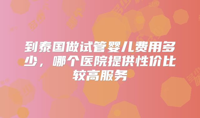 到泰国做试管婴儿费用多少，哪个医院提供性价比较高服务