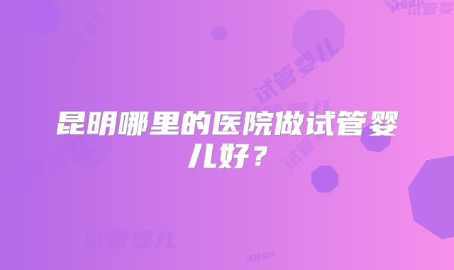 昆明哪里的医院做试管婴儿好？