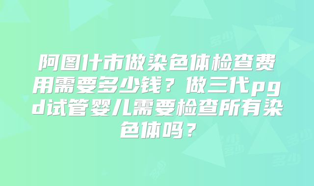 阿图什市做染色体检查费用需要多少钱？做三代pgd试管婴儿需要检查所有染色体吗？