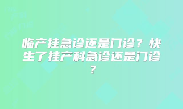 临产挂急诊还是门诊？快生了挂产科急诊还是门诊？
