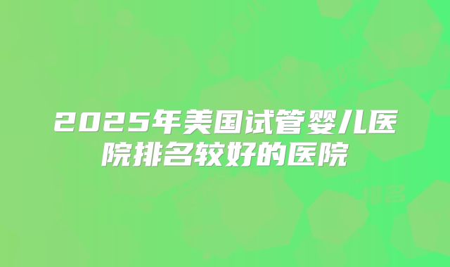 2025年美国试管婴儿医院排名较好的医院