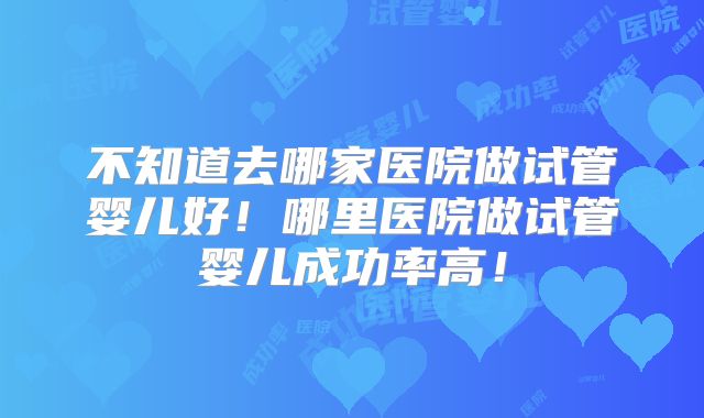 不知道去哪家医院做试管婴儿好！哪里医院做试管婴儿成功率高！