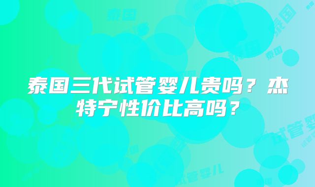 泰国三代试管婴儿贵吗？杰特宁性价比高吗？