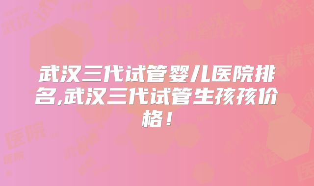 武汉三代试管婴儿医院排名,武汉三代试管生孩孩价格！