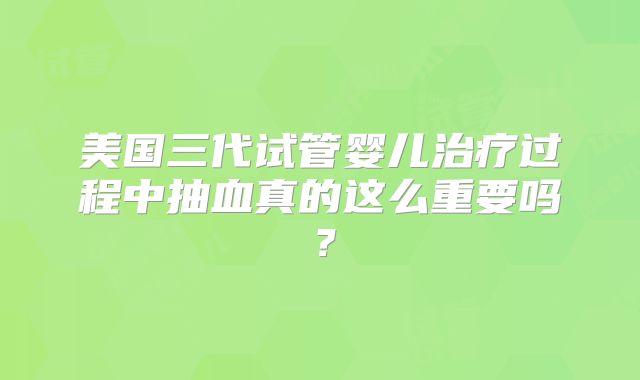 美国三代试管婴儿治疗过程中抽血真的这么重要吗？