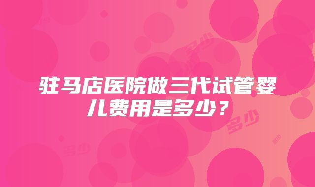 驻马店医院做三代试管婴儿费用是多少？