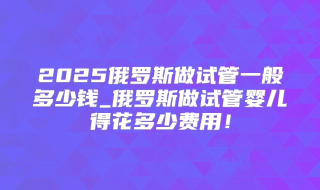 2025俄罗斯做试管一般多少钱_俄罗斯做试管婴儿得花多少费用!
