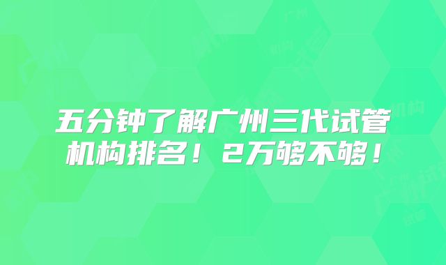 五分钟了解广州三代试管机构排名!2万够不够!