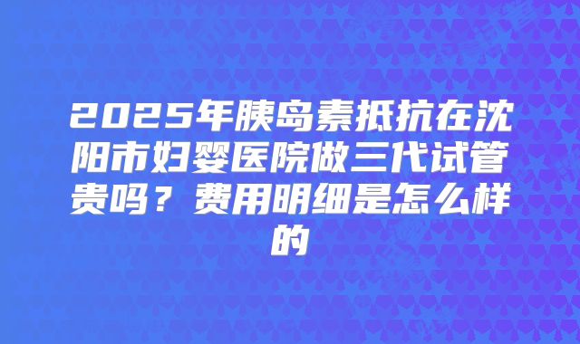 2025年胰岛素抵抗在沈阳市妇婴医院做三代试管贵吗?费用明细是怎么样的