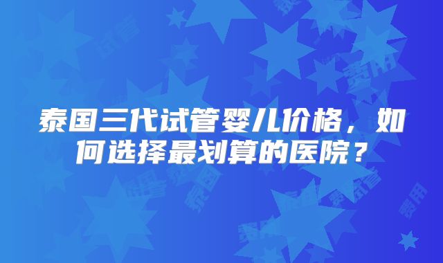 泰国三代试管婴儿价格,如何选择最划算的医院?