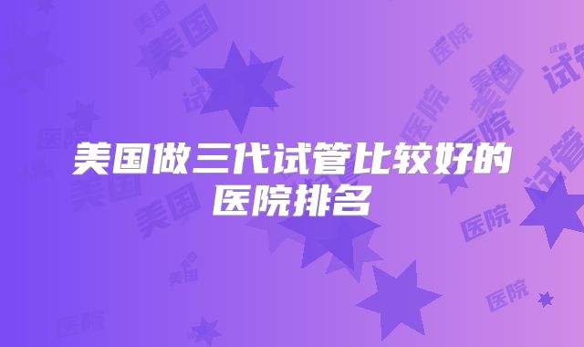 美国做三代试管比较好的医院排名