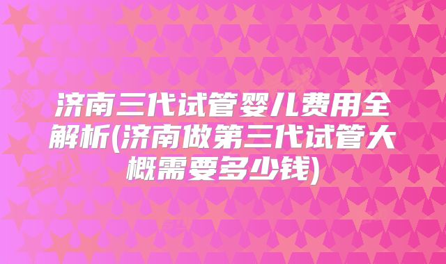 济南三代试管婴儿费用全解析(济南做第三代试管大概需要多少钱)