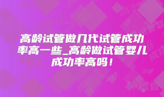 高龄试管做几代试管成功率高一些_高龄做试管婴儿成功率高吗!