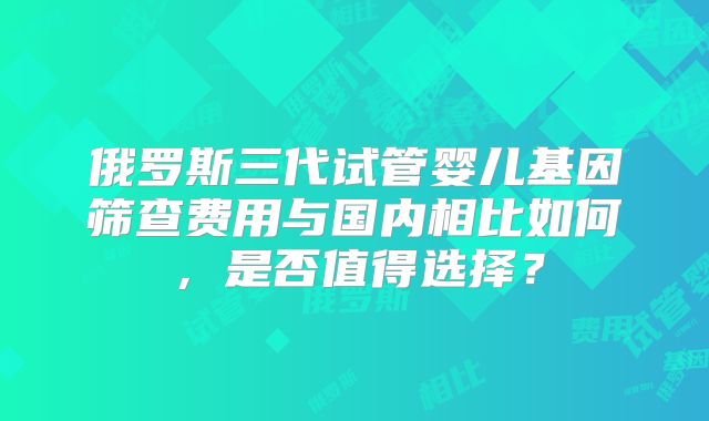 俄罗斯三代试管婴儿基因筛查费用与国内相比如何，是否值得选择？