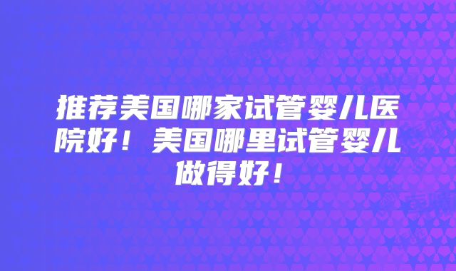 推荐美国哪家试管婴儿医院好！美国哪里试管婴儿做得好！