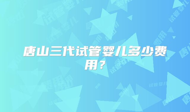 唐山三代试管婴儿多少费用？