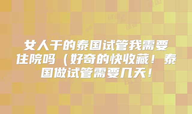 女人干的泰国试管我需要住院吗(好奇的快收藏!泰国做试管需要几天!