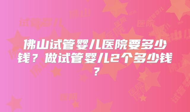 佛山试管婴儿医院要多少钱？做试管婴儿2个多少钱？