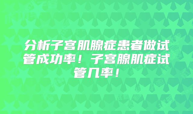 分析子宫肌腺症患者做试管成功率！子宫腺肌症试管几率！