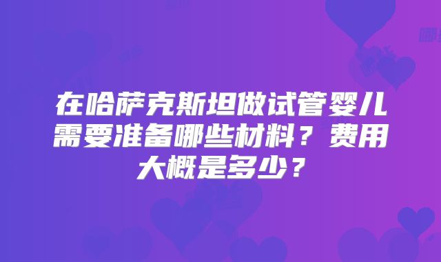 在哈萨克斯坦做试管婴儿需要准备哪些材料？费用大概是多少？