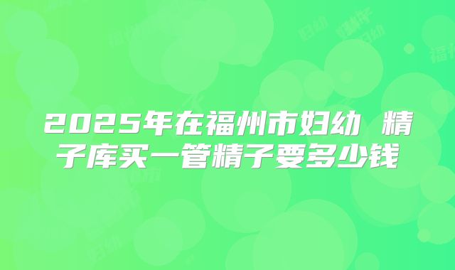 2025年在福州市妇幼 精子库买一管精子要多少钱