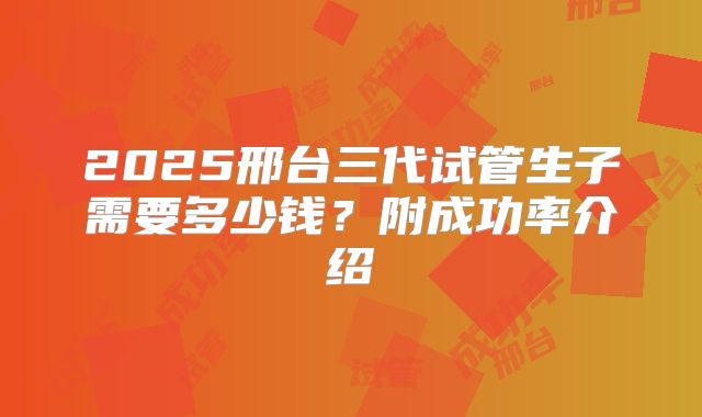 2025邢台三代试管生子需要多少钱？附成功率介绍