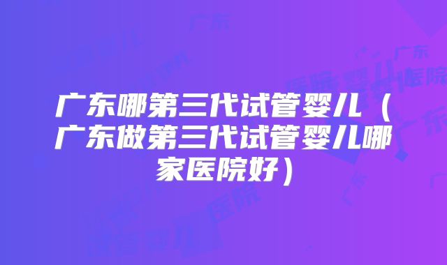 广东哪第三代试管婴儿（广东做第三代试管婴儿哪家医院好）