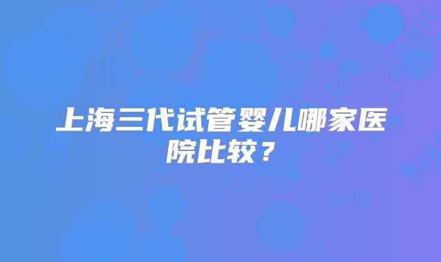 上海三代试管婴儿哪家医院比较？
