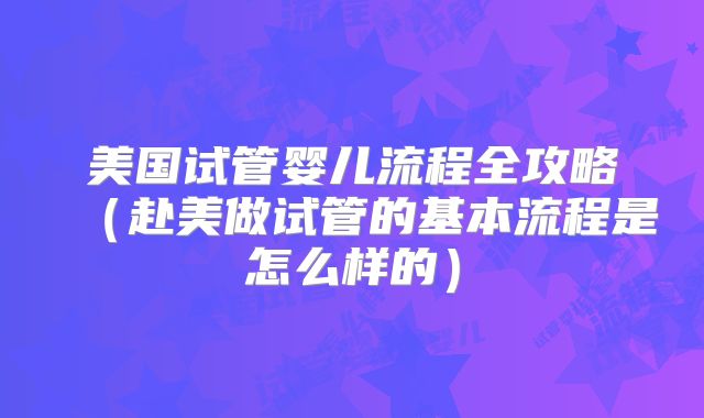 美国试管婴儿流程全攻略（赴美做试管的基本流程是怎么样的）
