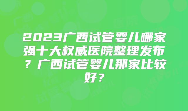 2023广西试管婴儿哪家强十大权威医院整理发布？广西试管婴儿那家比较好？