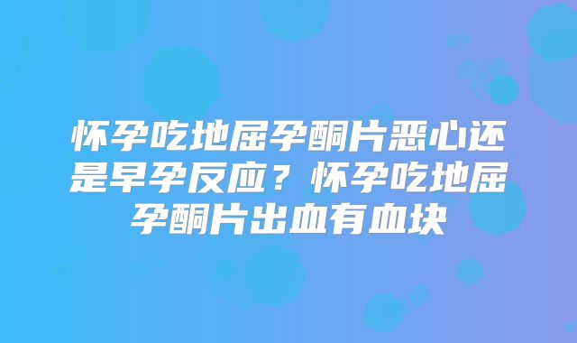 怀孕吃地屈孕酮片恶心还是早孕反应？怀孕吃地屈孕酮片出血有血块