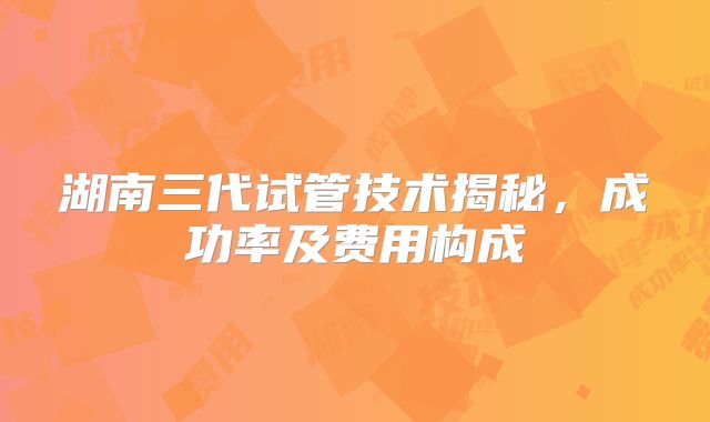 湖南三代试管技术揭秘，成功率及费用构成